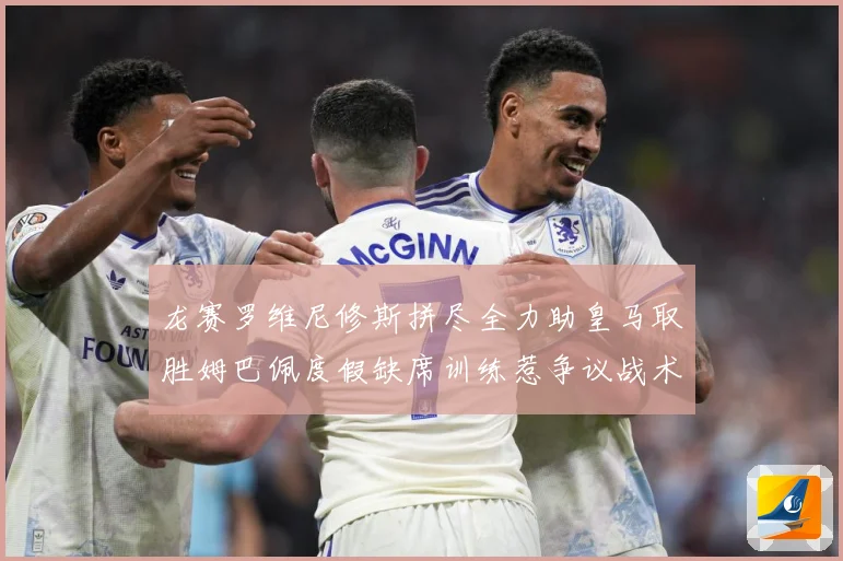 龙赛罗维尼修斯拼尽全力助皇马取胜姆巴佩度假缺席训练惹争议战术观察-深度解析