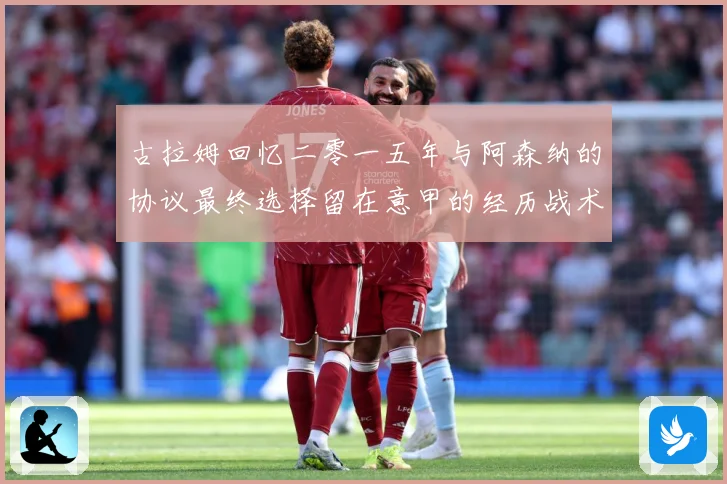 古拉姆回忆二零一五年与阿森纳的协议最终选择留在意甲的经历战术观察-深度解析