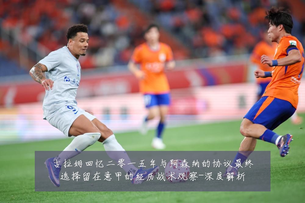 古拉姆回忆二零一五年与阿森纳的协议最终选择留在意甲的经历战术观察-深度解析